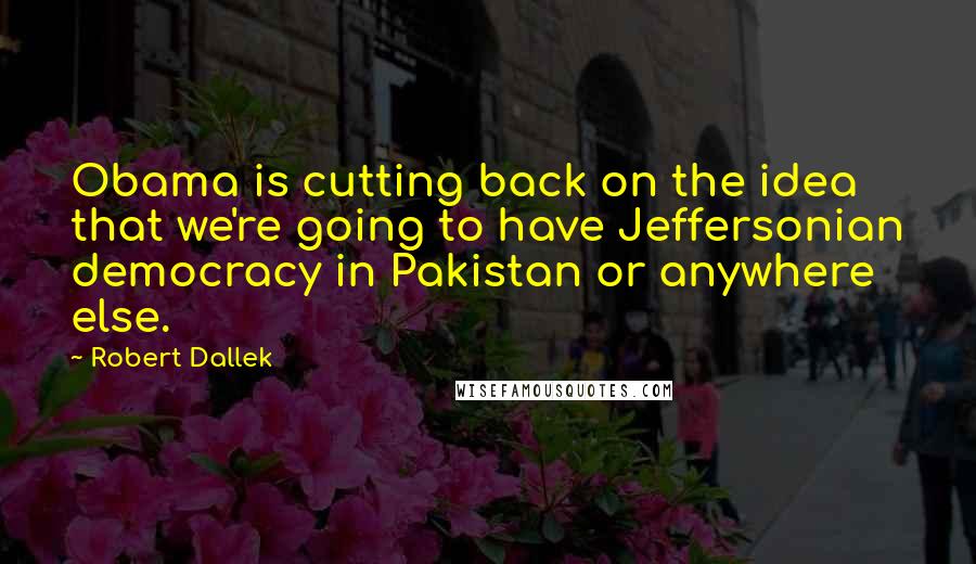 Robert Dallek Quotes: Obama is cutting back on the idea that we're going to have Jeffersonian democracy in Pakistan or anywhere else.