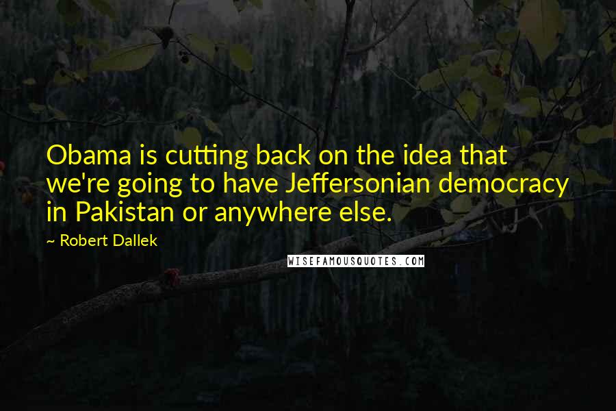 Robert Dallek Quotes: Obama is cutting back on the idea that we're going to have Jeffersonian democracy in Pakistan or anywhere else.