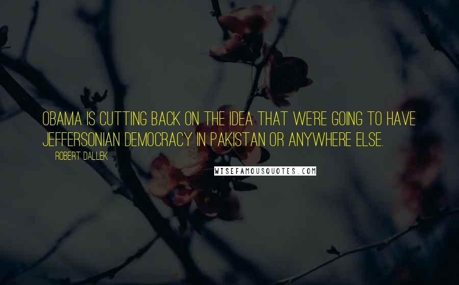 Robert Dallek Quotes: Obama is cutting back on the idea that we're going to have Jeffersonian democracy in Pakistan or anywhere else.