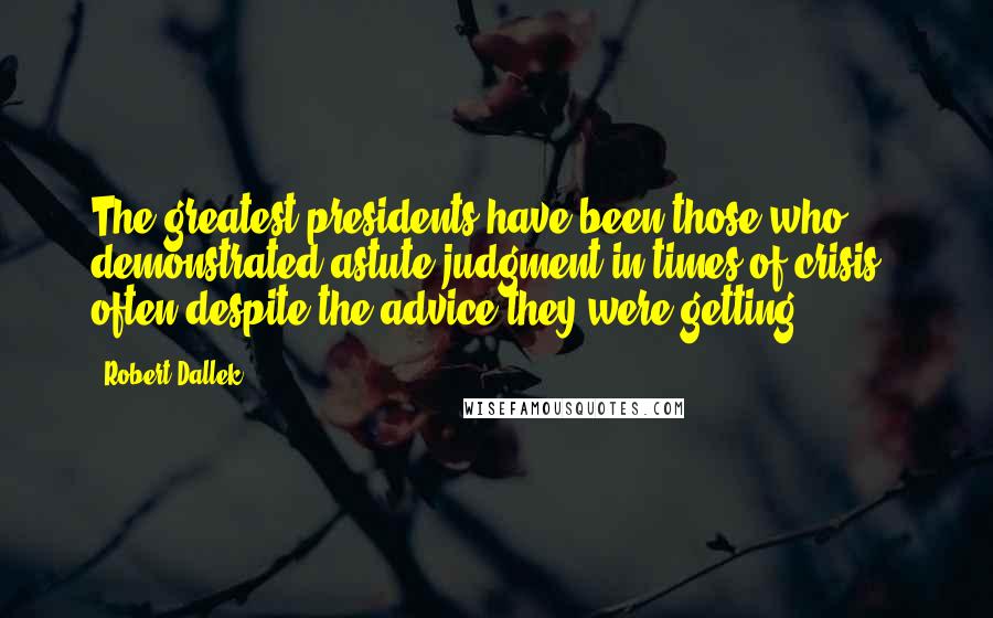 Robert Dallek Quotes: The greatest presidents have been those who demonstrated astute judgment in times of crisis - often despite the advice they were getting.