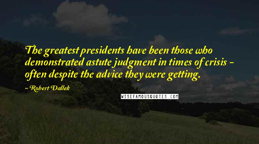 Robert Dallek Quotes: The greatest presidents have been those who demonstrated astute judgment in times of crisis - often despite the advice they were getting.