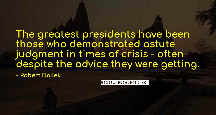 Robert Dallek Quotes: The greatest presidents have been those who demonstrated astute judgment in times of crisis - often despite the advice they were getting.