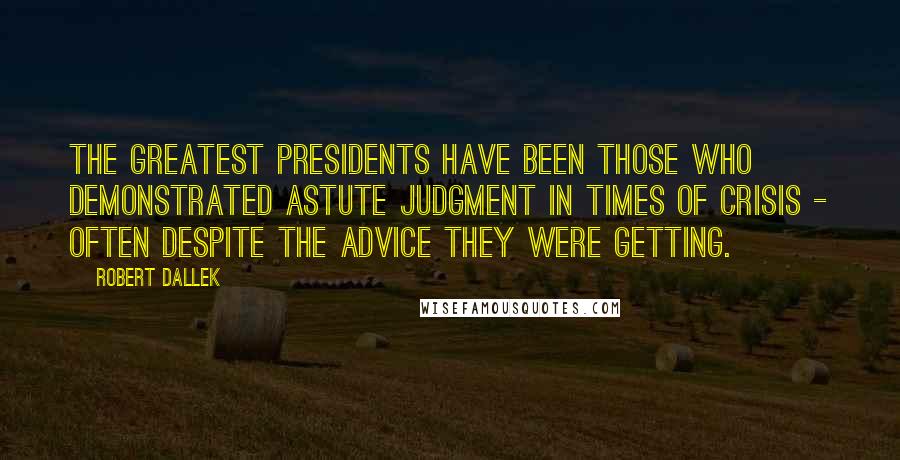 Robert Dallek Quotes: The greatest presidents have been those who demonstrated astute judgment in times of crisis - often despite the advice they were getting.