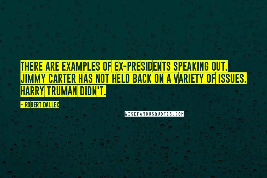 Robert Dallek Quotes: There are examples of ex-presidents speaking out. Jimmy Carter has not held back on a variety of issues. Harry Truman didn't.