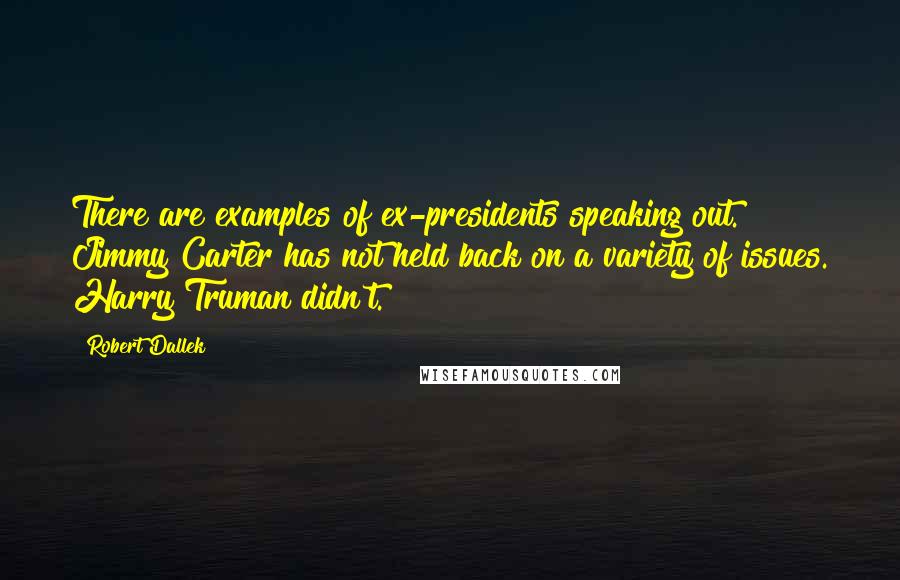 Robert Dallek Quotes: There are examples of ex-presidents speaking out. Jimmy Carter has not held back on a variety of issues. Harry Truman didn't.