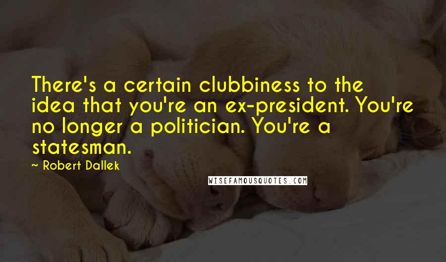 Robert Dallek Quotes: There's a certain clubbiness to the idea that you're an ex-president. You're no longer a politician. You're a statesman.