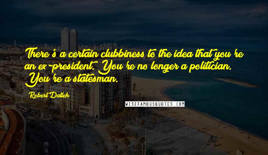Robert Dallek Quotes: There's a certain clubbiness to the idea that you're an ex-president. You're no longer a politician. You're a statesman.