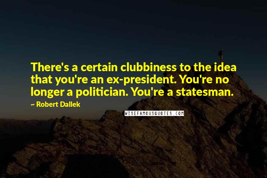 Robert Dallek Quotes: There's a certain clubbiness to the idea that you're an ex-president. You're no longer a politician. You're a statesman.