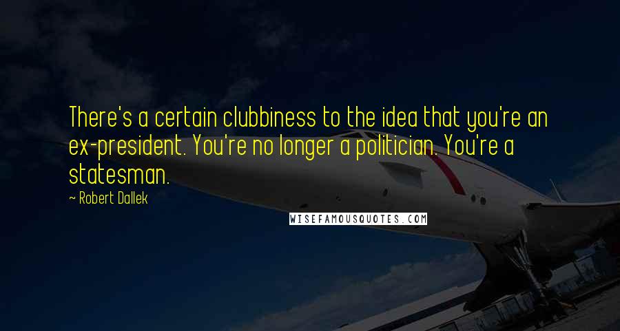 Robert Dallek Quotes: There's a certain clubbiness to the idea that you're an ex-president. You're no longer a politician. You're a statesman.