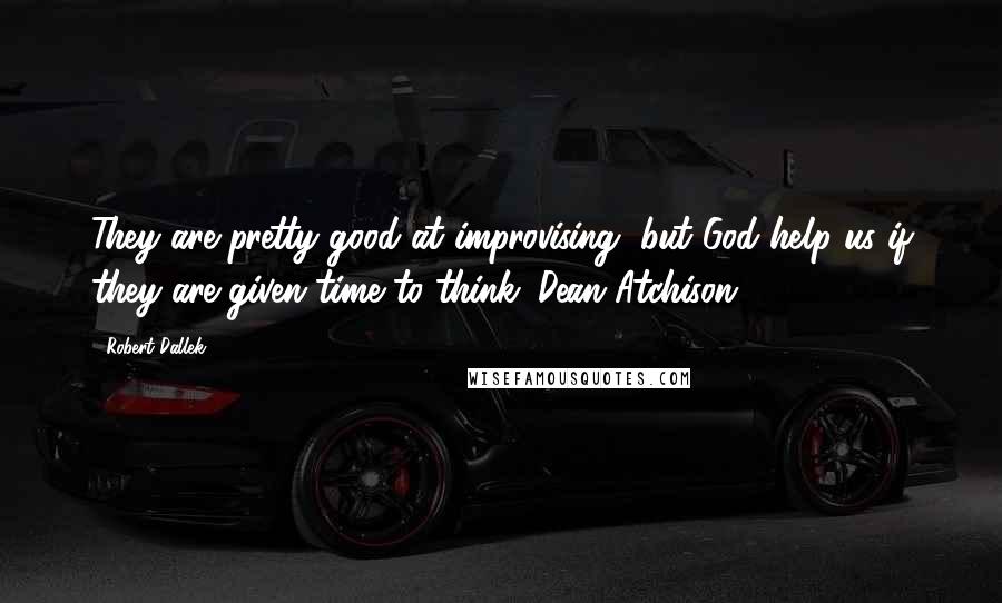 Robert Dallek Quotes: They are pretty good at improvising, but God help us if they are given time to think. Dean Atchison