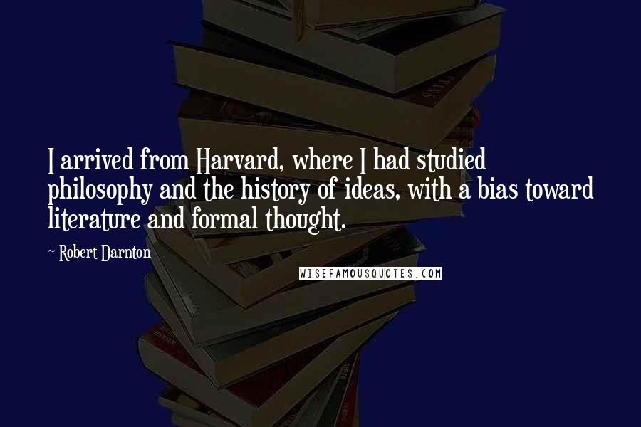 Robert Darnton Quotes: I arrived from Harvard, where I had studied philosophy and the history of ideas, with a bias toward literature and formal thought.