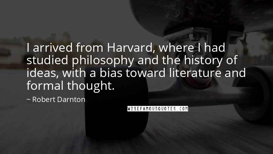 Robert Darnton Quotes: I arrived from Harvard, where I had studied philosophy and the history of ideas, with a bias toward literature and formal thought.