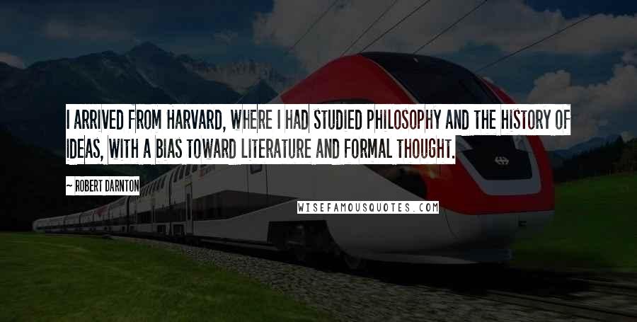 Robert Darnton Quotes: I arrived from Harvard, where I had studied philosophy and the history of ideas, with a bias toward literature and formal thought.