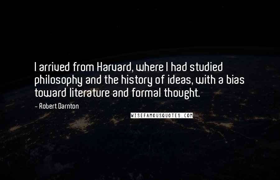 Robert Darnton Quotes: I arrived from Harvard, where I had studied philosophy and the history of ideas, with a bias toward literature and formal thought.