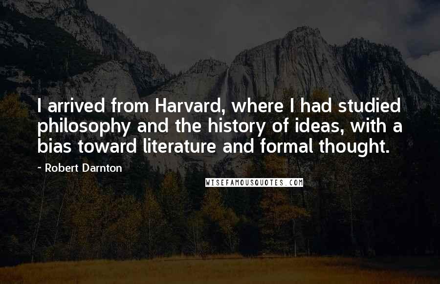 Robert Darnton Quotes: I arrived from Harvard, where I had studied philosophy and the history of ideas, with a bias toward literature and formal thought.