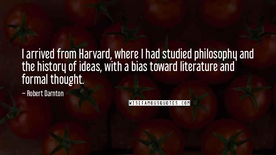 Robert Darnton Quotes: I arrived from Harvard, where I had studied philosophy and the history of ideas, with a bias toward literature and formal thought.