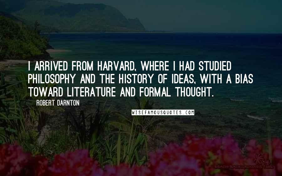 Robert Darnton Quotes: I arrived from Harvard, where I had studied philosophy and the history of ideas, with a bias toward literature and formal thought.