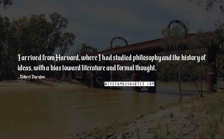 Robert Darnton Quotes: I arrived from Harvard, where I had studied philosophy and the history of ideas, with a bias toward literature and formal thought.