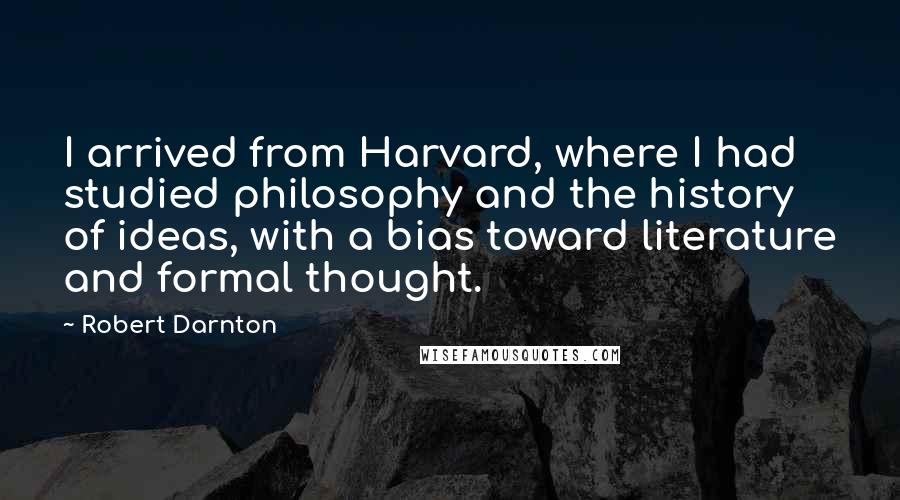 Robert Darnton Quotes: I arrived from Harvard, where I had studied philosophy and the history of ideas, with a bias toward literature and formal thought.