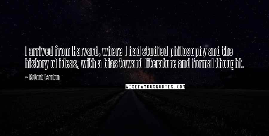 Robert Darnton Quotes: I arrived from Harvard, where I had studied philosophy and the history of ideas, with a bias toward literature and formal thought.