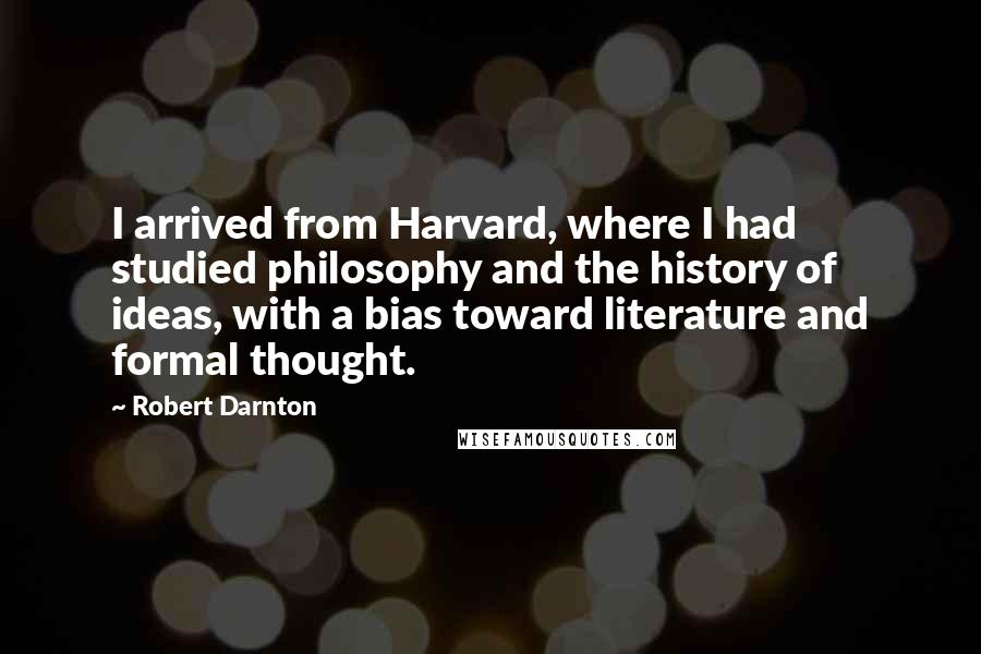 Robert Darnton Quotes: I arrived from Harvard, where I had studied philosophy and the history of ideas, with a bias toward literature and formal thought.