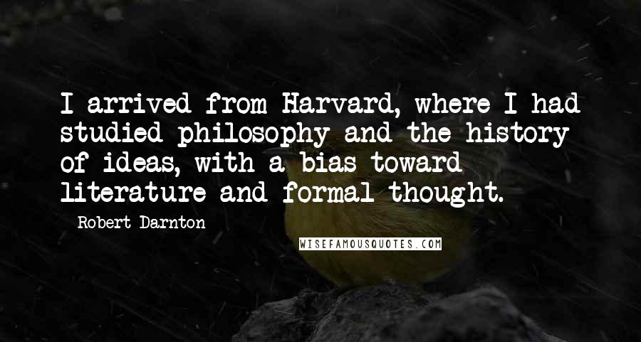 Robert Darnton Quotes: I arrived from Harvard, where I had studied philosophy and the history of ideas, with a bias toward literature and formal thought.