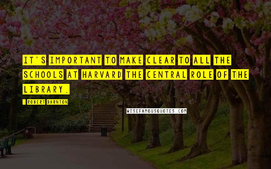 Robert Darnton Quotes: It's important to make clear to all the schools at Harvard the central role of the library.