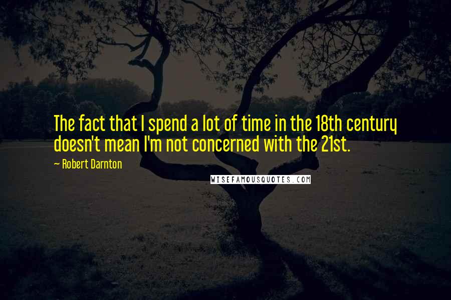 Robert Darnton Quotes: The fact that I spend a lot of time in the 18th century doesn't mean I'm not concerned with the 21st.