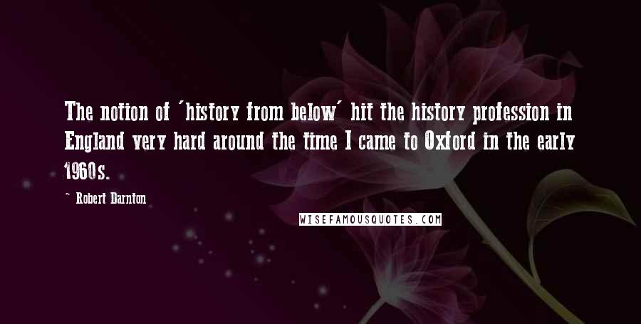 Robert Darnton Quotes: The notion of 'history from below' hit the history profession in England very hard around the time I came to Oxford in the early 1960s.