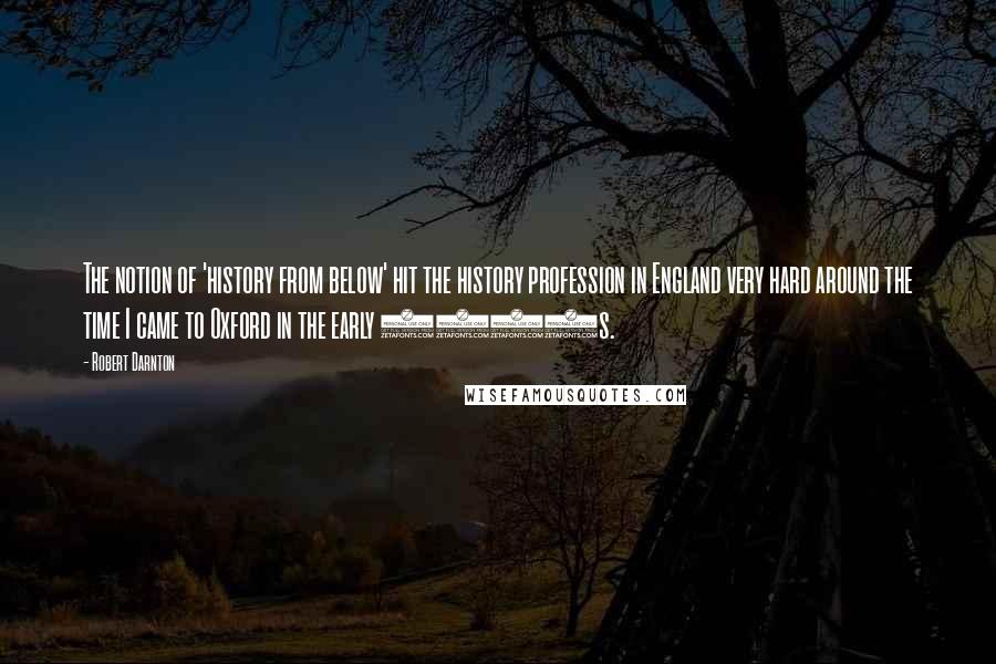 Robert Darnton Quotes: The notion of 'history from below' hit the history profession in England very hard around the time I came to Oxford in the early 1960s.