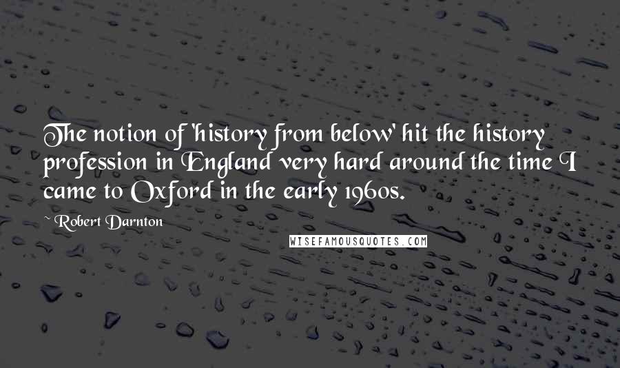 Robert Darnton Quotes: The notion of 'history from below' hit the history profession in England very hard around the time I came to Oxford in the early 1960s.