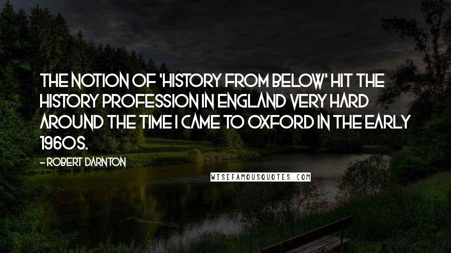 Robert Darnton Quotes: The notion of 'history from below' hit the history profession in England very hard around the time I came to Oxford in the early 1960s.