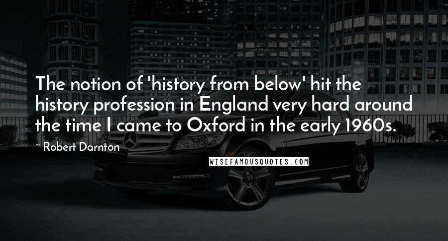 Robert Darnton Quotes: The notion of 'history from below' hit the history profession in England very hard around the time I came to Oxford in the early 1960s.