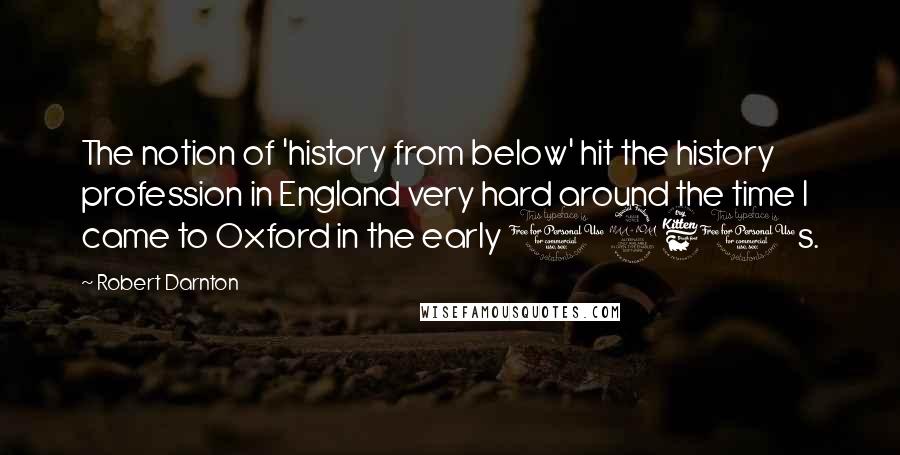 Robert Darnton Quotes: The notion of 'history from below' hit the history profession in England very hard around the time I came to Oxford in the early 1960s.