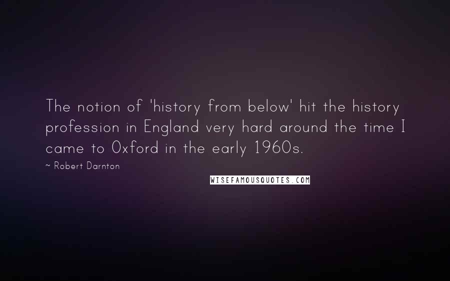 Robert Darnton Quotes: The notion of 'history from below' hit the history profession in England very hard around the time I came to Oxford in the early 1960s.