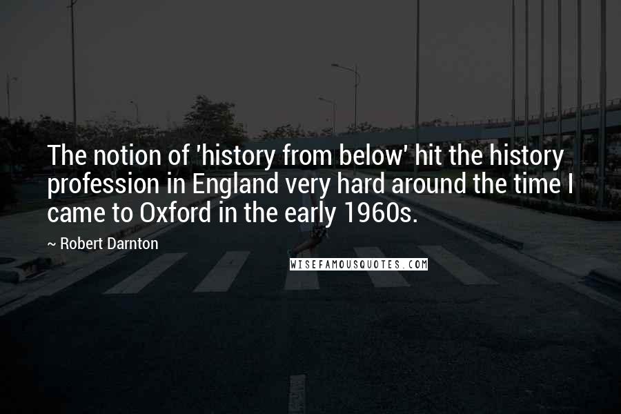 Robert Darnton Quotes: The notion of 'history from below' hit the history profession in England very hard around the time I came to Oxford in the early 1960s.