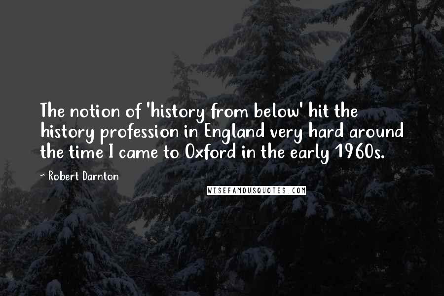 Robert Darnton Quotes: The notion of 'history from below' hit the history profession in England very hard around the time I came to Oxford in the early 1960s.