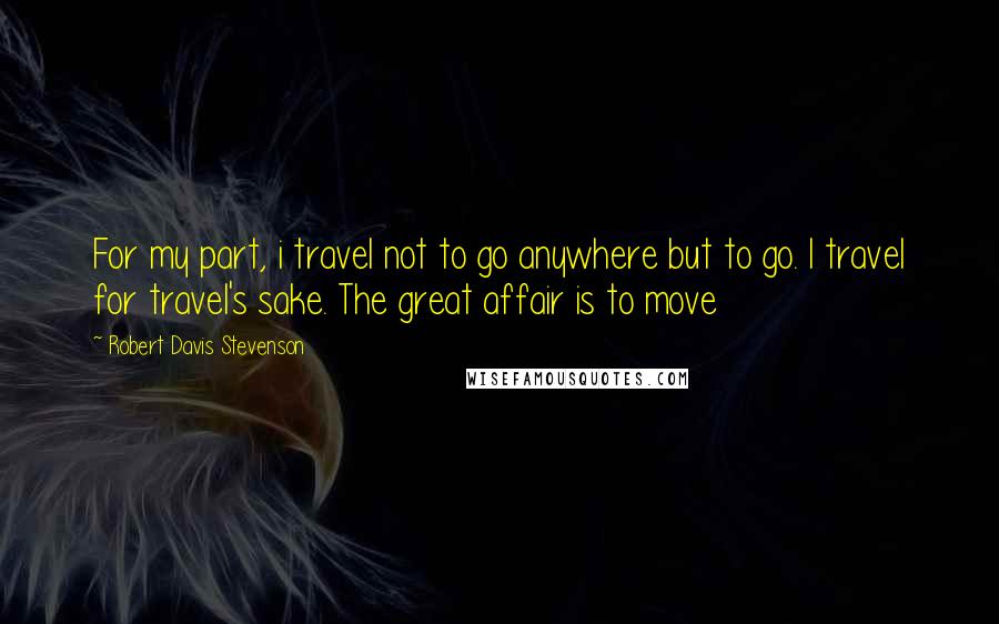 Robert Davis Stevenson Quotes: For my part, i travel not to go anywhere but to go. I travel for travel's sake. The great affair is to move