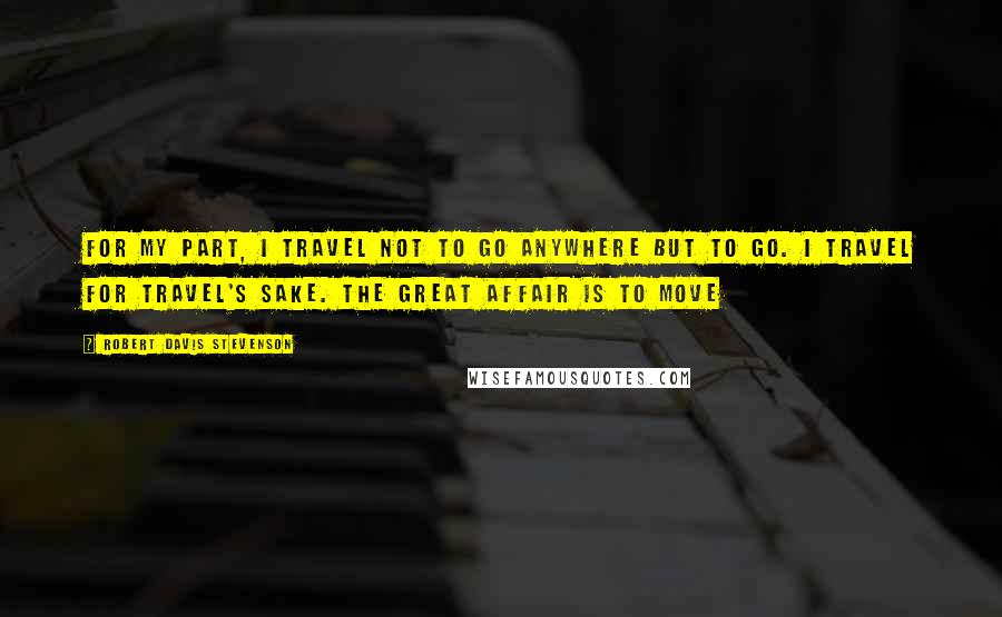 Robert Davis Stevenson Quotes: For my part, i travel not to go anywhere but to go. I travel for travel's sake. The great affair is to move