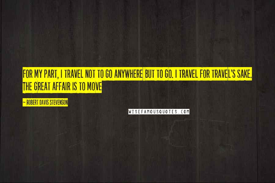 Robert Davis Stevenson Quotes: For my part, i travel not to go anywhere but to go. I travel for travel's sake. The great affair is to move