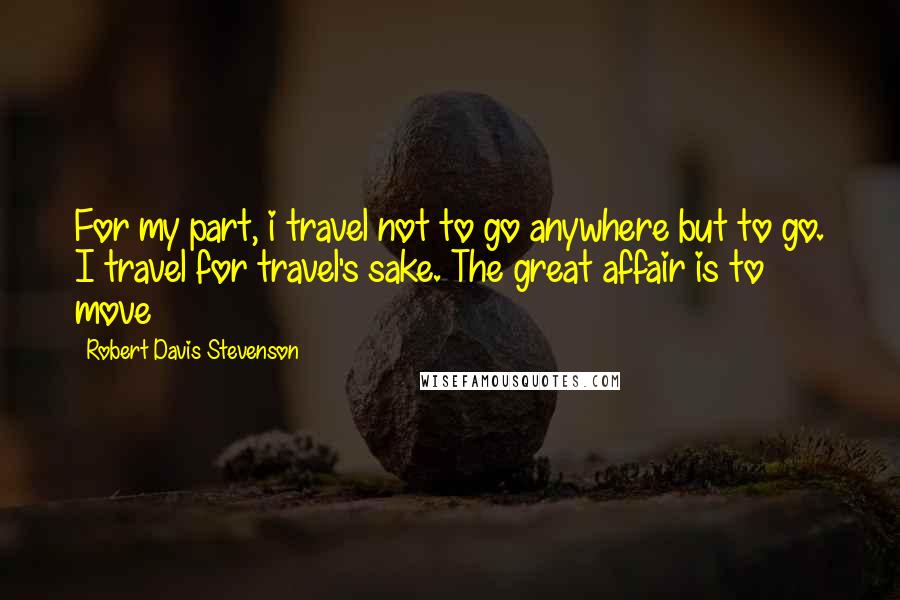 Robert Davis Stevenson Quotes: For my part, i travel not to go anywhere but to go. I travel for travel's sake. The great affair is to move