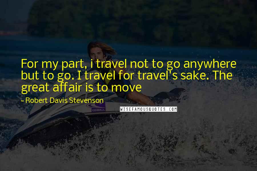 Robert Davis Stevenson Quotes: For my part, i travel not to go anywhere but to go. I travel for travel's sake. The great affair is to move