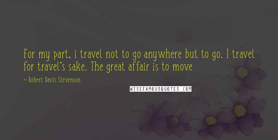 Robert Davis Stevenson Quotes: For my part, i travel not to go anywhere but to go. I travel for travel's sake. The great affair is to move