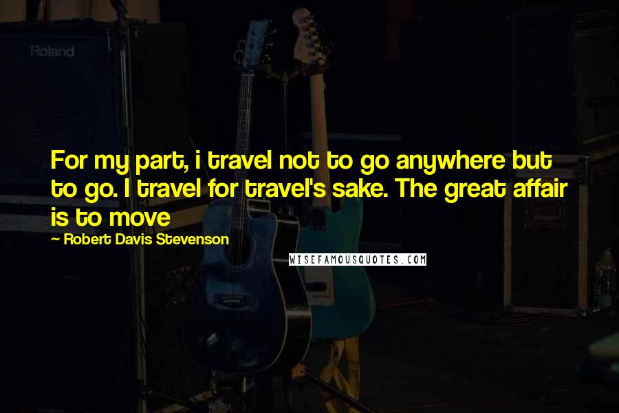 Robert Davis Stevenson Quotes: For my part, i travel not to go anywhere but to go. I travel for travel's sake. The great affair is to move