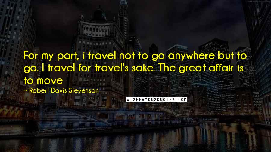 Robert Davis Stevenson Quotes: For my part, i travel not to go anywhere but to go. I travel for travel's sake. The great affair is to move