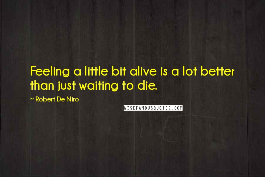 Robert De Niro Quotes: Feeling a little bit alive is a lot better than just waiting to die.