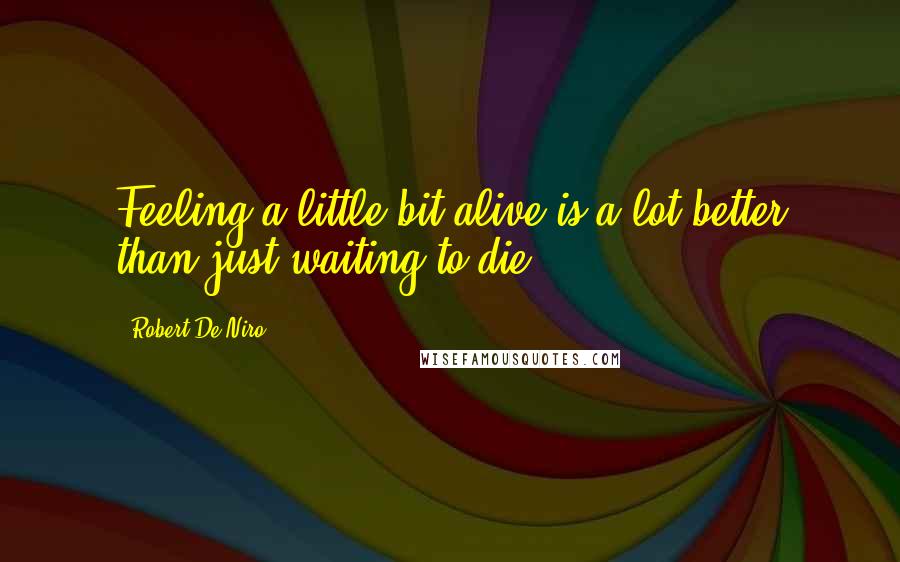 Robert De Niro Quotes: Feeling a little bit alive is a lot better than just waiting to die.