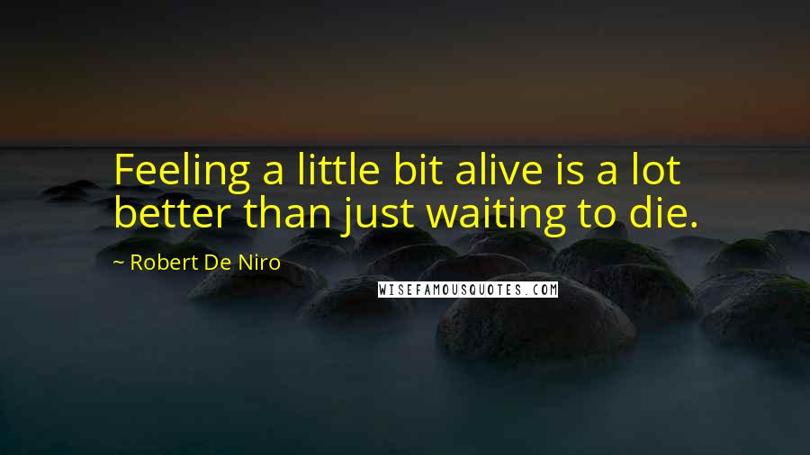 Robert De Niro Quotes: Feeling a little bit alive is a lot better than just waiting to die.