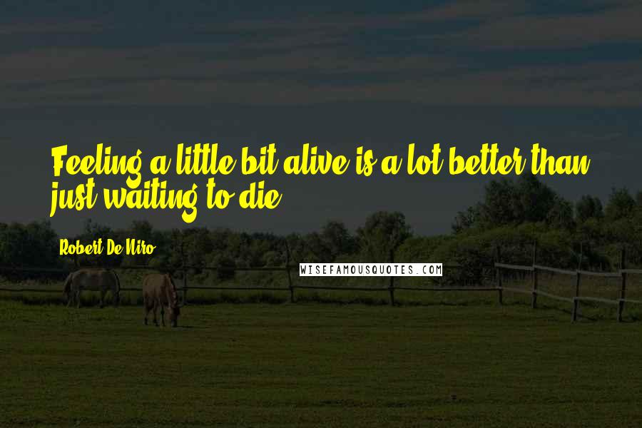 Robert De Niro Quotes: Feeling a little bit alive is a lot better than just waiting to die.