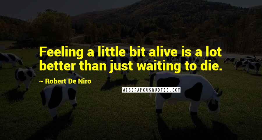 Robert De Niro Quotes: Feeling a little bit alive is a lot better than just waiting to die.